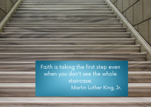 Faith is taking the first step even when you don't see the whole staircase. Martin Luther King, Jr.